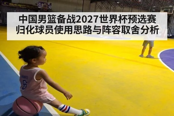 中国男篮备战2027世界杯预选赛 归化球员使用思路与阵容取舍分析