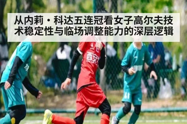 从内莉·科达五连冠看女子高尔夫技术稳定性与临场调整能力的深层逻辑